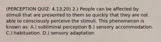 (PERCEPTION QUIZ: 4.13.20) 2.) People can be affected by stimuli that are presented to them so quickly that they are not able to consciously perceive the stimuli. This phenomenon is known as: A.) subliminal perception B.) sensory accommodation. C.) habituation. D.) sensory adaptation