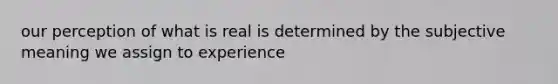 our perception of what is real is determined by the subjective meaning we assign to experience