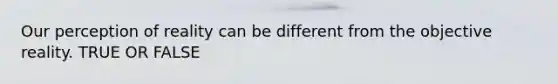 Our perception of reality can be different from the objective reality. TRUE OR FALSE