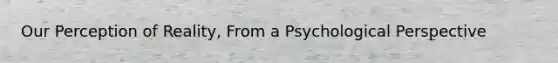 Our Perception of Reality, From a Psychological Perspective