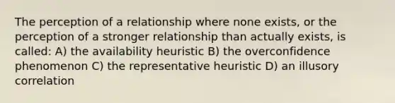 The perception of a relationship where none exists, or the perception of a stronger relationship than actually exists, is called: A) the availability heuristic B) the overconfidence phenomenon C) the representative heuristic D) an illusory correlation