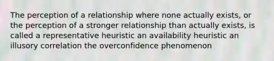 The perception of a relationship where none actually exists, or the perception of a stronger relationship than actually exists, is called a representative heuristic an availability heuristic an illusory correlation the overconfidence phenomenon