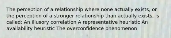 The perception of a relationship where none actually exists, or the perception of a stronger relationship than actually exists, is called: An illusory correlation A representative heuristic An availability heuristic The overconfidence phenomenon