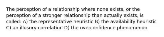 The perception of a relationship where none exists, or the perception of a stronger relationship than actually exists, is called: A) the representative heuristic B) the availability heuristic C) an illusory correlation D) the overconfidence phenomenon