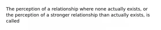 The perception of a relationship where none actually exists, or the perception of a stronger relationship than actually exists, is called