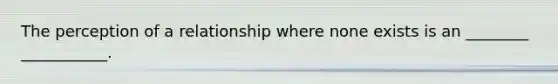 The perception of a relationship where none exists is an ________ ___________.