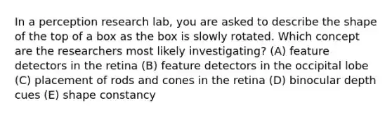 In a perception research lab, you are asked to describe the shape of the top of a box as the box is slowly rotated. Which concept are the researchers most likely investigating? (A) feature detectors in the retina (B) feature detectors in the occipital lobe (C) placement of rods and cones in the retina (D) binocular depth cues (E) shape constancy