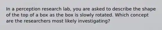 In a perception research lab, you are asked to describe the shape of the top of a box as the box is slowly rotated. Which concept are the researchers most likely investigating?