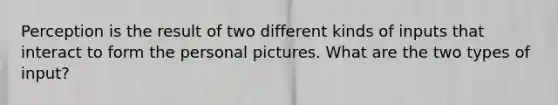 Perception is the result of two different kinds of inputs that interact to form the personal pictures. What are the two types of input?