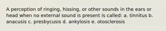 A perception of ringing, hissing, or other sounds in the ears or head when no external sound is present is called: a. tinnitus b. anacusis c. presbycusis d. ankylosis e. otosclerosis