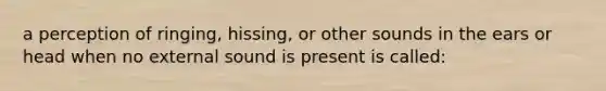 a perception of ringing, hissing, or other sounds in the ears or head when no external sound is present is called: