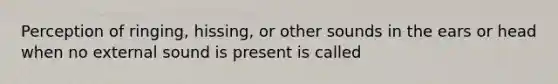 Perception of ringing, hissing, or other sounds in the ears or head when no external sound is present is called