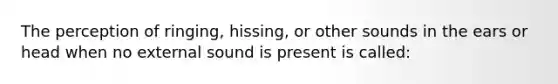 The perception of ringing, hissing, or other sounds in the ears or head when no external sound is present is called: