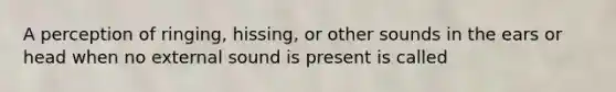 A perception of ringing, hissing, or other sounds in the ears or head when no external sound is present is called