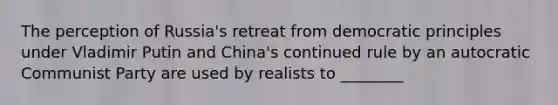 The perception of Russia's retreat from democratic principles under Vladimir Putin and China's continued rule by an autocratic Communist Party are used by realists to ________