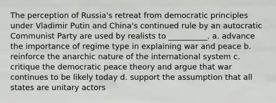 The perception of Russia's retreat from democratic principles under Vladimir Putin and China's continued rule by an autocratic Communist Party are used by realists to __________. a. advance the importance of regime type in explaining war and peace b. reinforce the anarchic nature of the international system c. critique the democratic peace theory and argue that war continues to be likely today d. support the assumption that all states are unitary actors