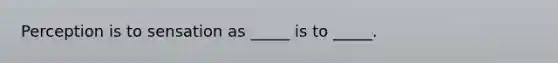 Perception is to sensation as _____ is to _____.