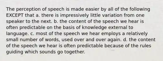 The perception of speech is made easier by all of the following EXCEPT that a. there is impressively little variation from one speaker to the next. b. the content of the speech we hear is often predictable on the basis of knowledge external to language. c. most of the speech we hear employs a relatively small number of words, used over and over again. d. the content of the speech we hear is often predictable because of the rules guiding which sounds go together.