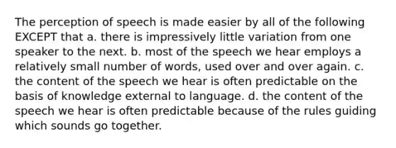 The perception of speech is made easier by all of the following EXCEPT that a. there is impressively little variation from one speaker to the next. b. most of the speech we hear employs a relatively small number of words, used over and over again. c. the content of the speech we hear is often predictable on the basis of knowledge external to language. d. the content of the speech we hear is often predictable because of the rules guiding which sounds go together.