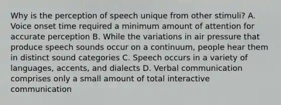 Why is the perception of speech unique from other stimuli? A. Voice onset time required a minimum amount of attention for accurate perception B. While the variations in air pressure that produce speech sounds occur on a continuum, people hear them in distinct sound categories C. Speech occurs in a variety of languages, accents, and dialects D. Verbal communication comprises only a small amount of total interactive communication