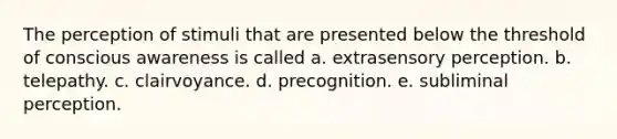 The perception of stimuli that are presented below the threshold of conscious awareness is called a. ​extrasensory perception. b. ​telepathy. c. ​clairvoyance. d. ​precognition. e. ​subliminal perception.