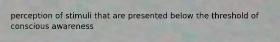 perception of stimuli that are presented below the threshold of conscious awareness