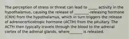 The perception of stress or threat can lead to _____ activity in the hypothalamus, causing the release of ________-releasing hormone (CRH) from the hypothalamus, which in turn triggers the release of adrenocorticotropic hormone (ACTH) from the pituitary. The ACTH then typically travels through the blood to the adrenal cortex of the adrenal glands, where_______ is released.