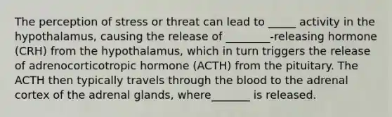 The perception of stress or threat can lead to _____ activity in the hypothalamus, causing the release of ________-releasing hormone (CRH) from the hypothalamus, which in turn triggers the release of adrenocorticotropic hormone (ACTH) from the pituitary. The ACTH then typically travels through the blood to the adrenal cortex of the adrenal glands, where_______ is released.