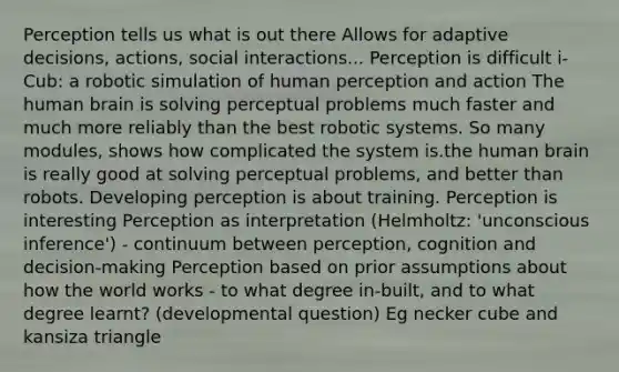 Perception tells us what is out there Allows for adaptive decisions, actions, social interactions... Perception is difficult i-Cub: a robotic simulation of human perception and action The human brain is solving perceptual problems much faster and much more reliably than the best robotic systems. So many modules, shows how complicated the system is.the human brain is really good at solving perceptual problems, and better than robots. Developing perception is about training. Perception is interesting Perception as interpretation (Helmholtz: 'unconscious inference') - continuum between perception, cognition and decision-making Perception based on prior assumptions about how the world works - to what degree in-built, and to what degree learnt? (developmental question) Eg necker cube and kansiza triangle