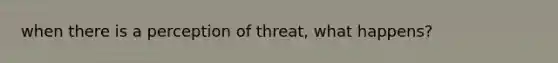 when there is a perception of threat, what happens?