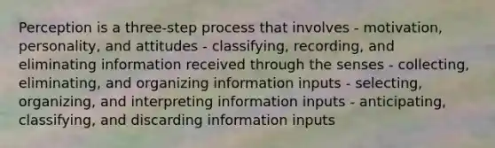 Perception is a three-step process that involves - motivation, personality, and attitudes - classifying, recording, and eliminating information received through the senses - collecting, eliminating, and organizing information inputs - selecting, organizing, and interpreting information inputs - anticipating, classifying, and discarding information inputs