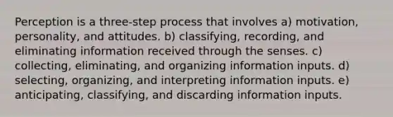 Perception is a three-step process that involves a) motivation, personality, and attitudes. b) classifying, recording, and eliminating information received through the senses. c) collecting, eliminating, and organizing information inputs. d) selecting, organizing, and interpreting information inputs. e) anticipating, classifying, and discarding information inputs.