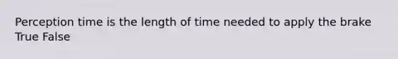 Perception time is the length of time needed to apply the brake True False