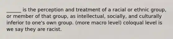 ______ is the perception and treatment of a racial or ethnic group, or member of that group, as intellectual, socially, and culturally inferior to one's own group. (more macro level) coloqual level is we say they are racist.