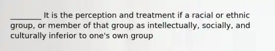 ________ It is the perception and treatment if a racial or ethnic group, or member of that group as intellectually, socially, and culturally inferior to one's own group