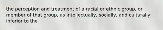 the perception and treatment of a racial or ethnic group, or member of that group, as intellectually, socially, and culturally inferior to the