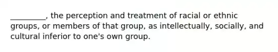 _________, the perception and treatment of racial or ethnic groups, or members of that group, as intellectually, socially, and cultural inferior to one's own group.