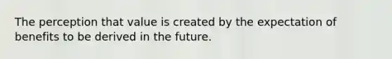 The perception that value is created by the expectation of benefits to be derived in the future.