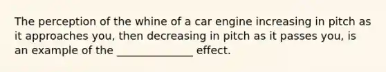 The perception of the whine of a car engine increasing in pitch as it approaches you, then decreasing in pitch as it passes you, is an example of the ______________ effect.