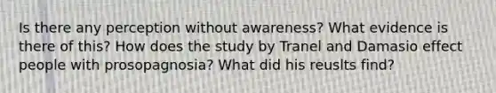 Is there any perception without awareness? What evidence is there of this? How does the study by Tranel and Damasio effect people with prosopagnosia? What did his reuslts find?