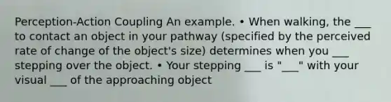 Perception-Action Coupling An example. • When walking, the ___ to contact an object in your pathway (specified by the perceived rate of change of the object's size) determines when you ___ stepping over the object. • Your stepping ___ is "___" with your visual ___ of the approaching object