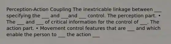 Perception-Action Coupling The inextricable linkage between ___ specifying the ___ and ___and ___ control. The perception part. • The ___ and ___ of critical information for the control of ___. The action part. • Movement control features that are ___ and which enable the person to ___ the action ___