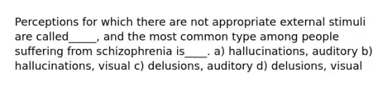 Perceptions for which there are not appropriate external stimuli are called_____, and the most common type among people suffering from schizophrenia is____. a) hallucinations, auditory b) hallucinations, visual c) delusions, auditory d) delusions, visual