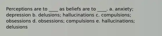 Perceptions are to ____ as beliefs are to ____.​ a. ​anxiety; depression b. ​delusions; hallucinations c. ​compulsions; obsessions d. ​obsessions; compulsions e. ​hallucinations; delusions