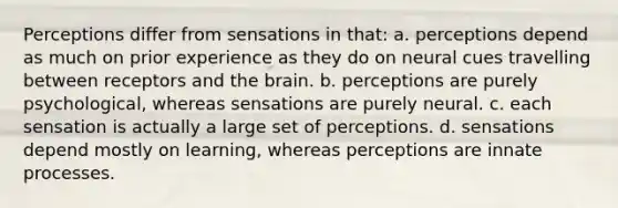 Perceptions differ from sensations in that: a. perceptions depend as much on prior experience as they do on neural cues travelling between receptors and the brain. b. perceptions are purely psychological, whereas sensations are purely neural. c. each sensation is actually a large set of perceptions. d. sensations depend mostly on learning, whereas perceptions are innate processes.