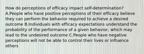 How do perceptions of efficacy impact self-determination? A.People who have positive perceptions of their efficacy believe they can perform the behavior required to achieve a desired outcome B.Individuals with efficacy expectations understand the probability of the performance of a given behavior, which may lead to the undesired outcome C.People who have negative perceptions will not be able to control their lives or influence others