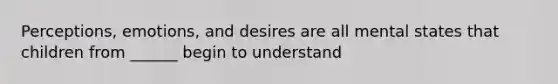 Perceptions, emotions, and desires are all mental states that children from ______ begin to understand