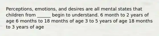 Perceptions, emotions, and desires are all mental states that children from ______ begin to understand. 6 month to 2 years of age 6 months to 18 months of age 3 to 5 years of age 18 months to 3 years of age