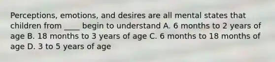 Perceptions, emotions, and desires are all mental states that children from ____ begin to understand A. 6 months to 2 years of age B. 18 months to 3 years of age C. 6 months to 18 months of age D. 3 to 5 years of age