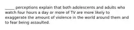 _____ perceptions explain that both adolescents and adults who watch four hours a day or more of TV are more likely to exaggerate the amount of violence in the world around them and to fear being assaulted.